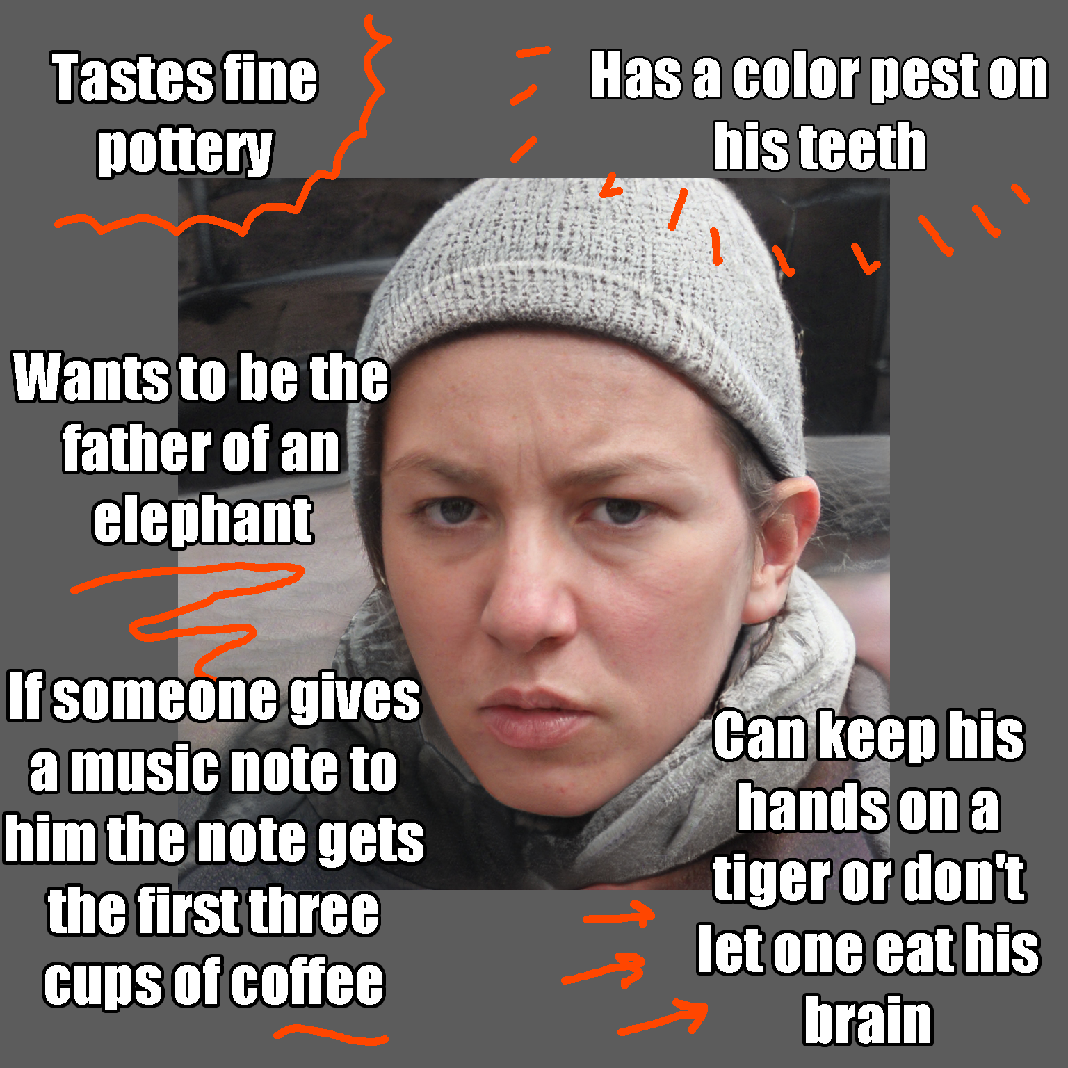 Tastes fine pottery Can keep his hands on a tiger or don't let one eat his brain Wants to be the father of an elephant Has a color pest on his teeth If someone gives a music note to him the note gets the first three cups of coffee