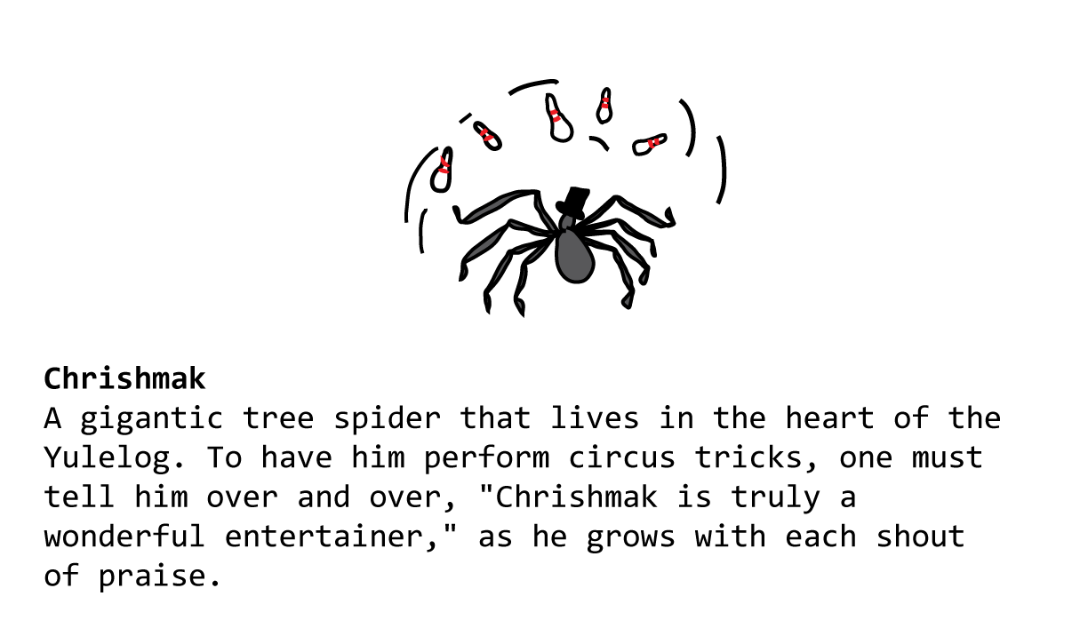 Chrishmak A gigantic tree spider that lives in the heart of the Yulelog. To have him perform circus tricks, one must tell him over and over, "Chrishmak is truly a wonderful entertainer," as he grows with each shout of praise.