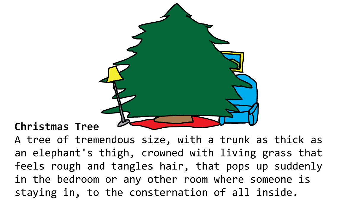 Christmas Tree A tree of tremendous size, with a trunk as thick as an elephant's thigh, crowned with living grass that feels rough and tangles hair, that pops up suddenly in the bedroom or any other room where someone is staying in, to the consternation of all inside.