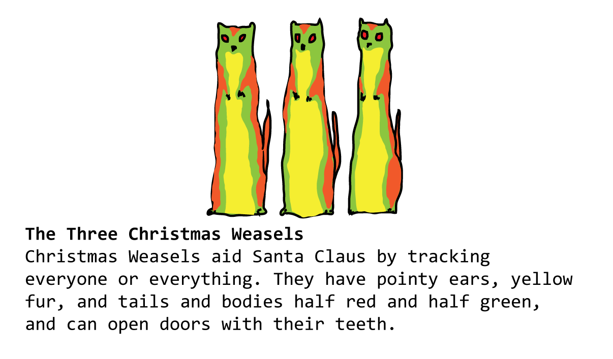 The Three Christmas Weasels Christmas Weasels aid Santa Claus by tracking everyone or everything. They have pointy ears, yellow fur, and tails and bodies half red and half green, and can open doors with their teeth. 