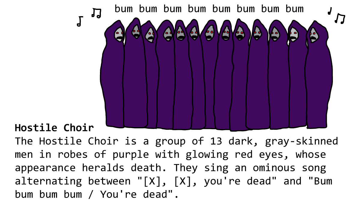 Hostile Choir The Hostile Choir is a group of 13 dark, gray-skinned men in robes of purple with glowing red eyes, whose appearance heralds death. They sing an ominous song alternating between "[X], [X], you're dead" and "Bum bum bum bum / You're dead".
