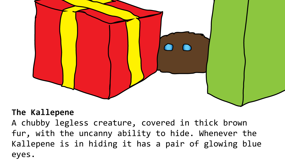 The Kallepene A chubby legless creature, covered in thick brown fur, with the uncanny ability to hide. Whenever the Kallepene is in hiding it has a pair of glowing blue eyes. 