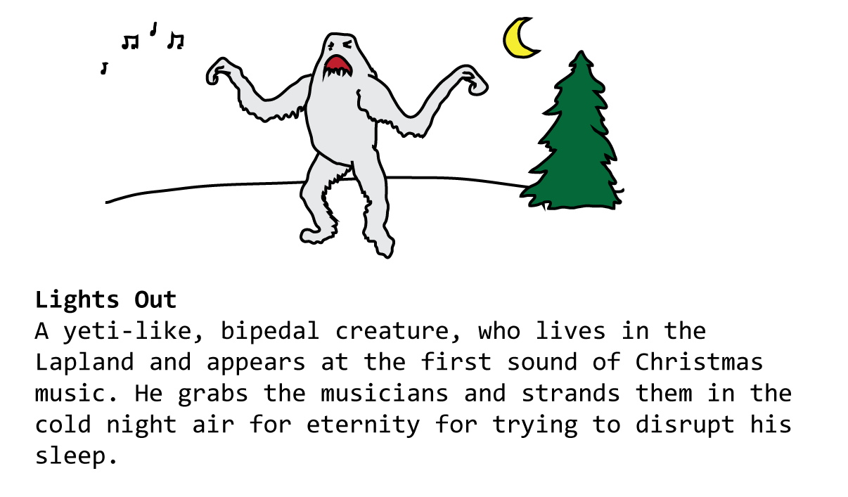 Lights Out A yeti-like, bipedal creature, who lives in the Lapland and appears at the first sound of Christmas music. He grabs the musicians and strands them in the cold night air for eternity for trying to disrupt his sleep.