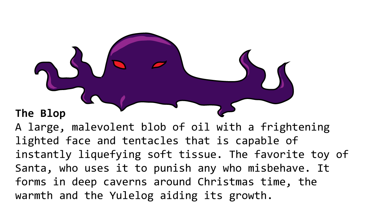 The Blop A large, malevolent blob of oil with a frightening lighted face and tentacles that is capable of instantly liquefying soft tissue. The favorite toy of Santa, who uses it to punish any who misbehave. It forms in deep caverns around Christmas time, the warmth and the Yulelog aiding its growth.