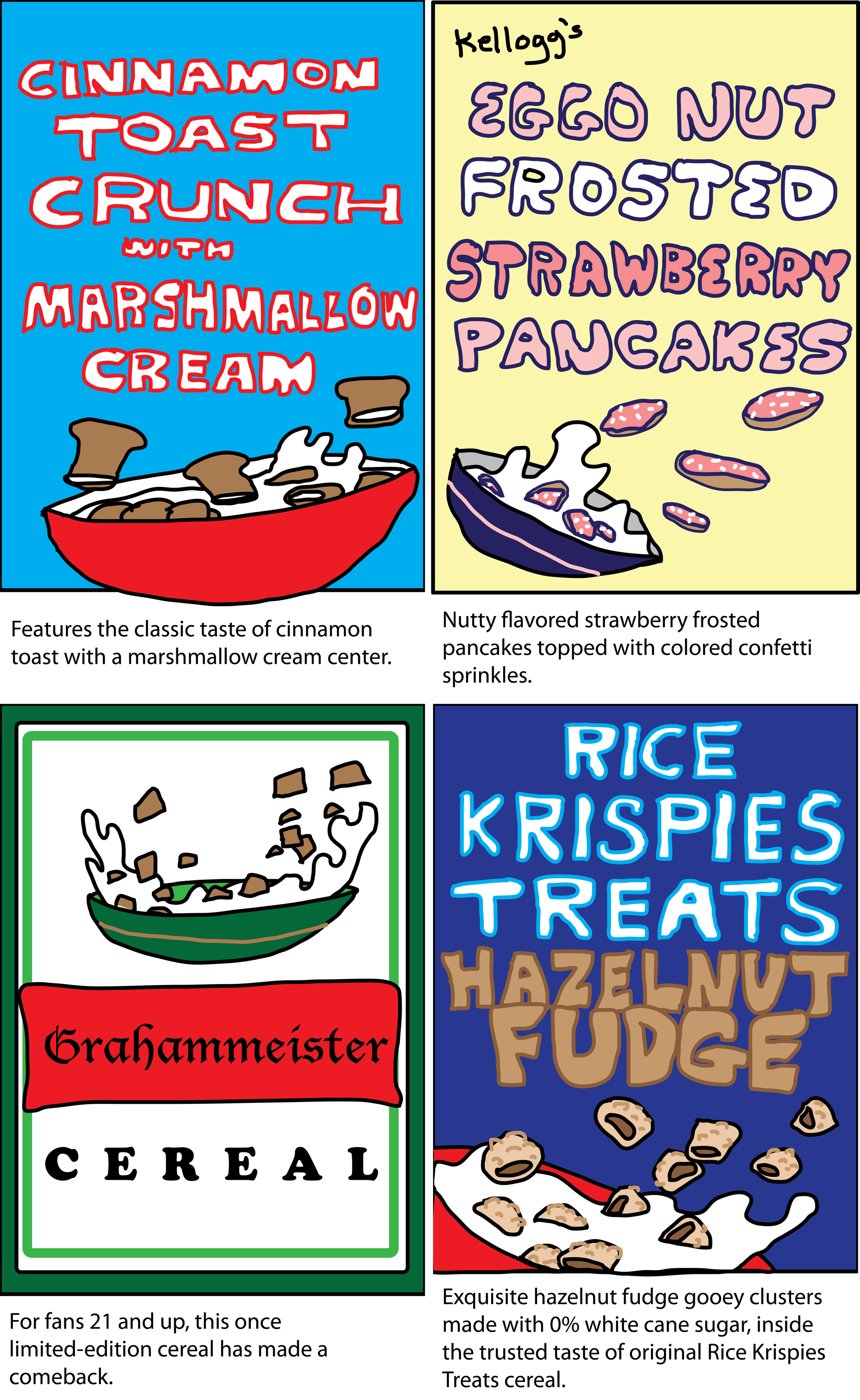 Cinnamon Toast Crunch with marshmallow cream - features the classic taste of cinnamon toast with a marshmallow cream center. Kellogg's Eggo Nut Frosted Strawberry Pancakes - Nutty flavored strawberry frosted pancakes topped with colored confetti sprinkles.  Grahammeister - for fans 21 and up, this once limited-edition cereal has made a comeback. Rice Krispies Treats hazelnut fudge - exquisite hazelnut fudge gooey clusters made with 0% white cane sugar, inside the trusted taste of original Rice Krispies Treats cereal.