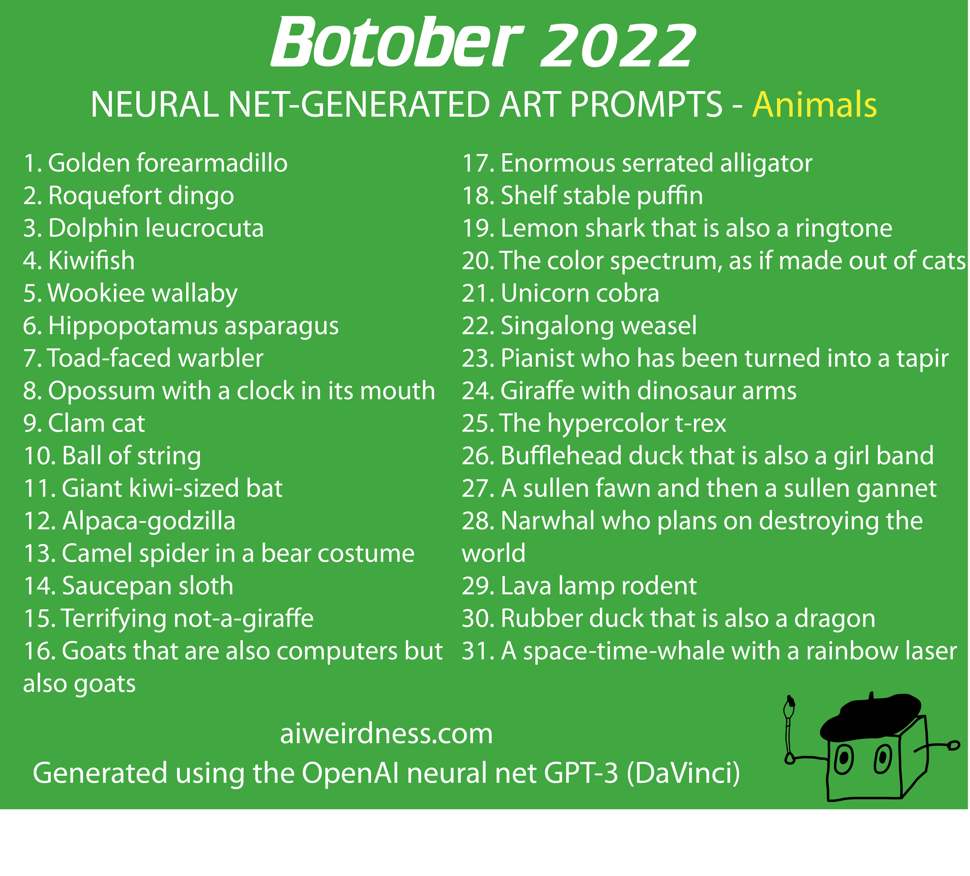 1. Golden forearmadillo 2. Roquefort dingo 3. Dolphin leucrocuta 4. Kiwifish 5. Wookiee wallaby 6. Hippopotamus asparagus 7. Toad-faced warbler 8. Opossum with a clock in its mouth 9. Clam cat 10. Ball of string 11. Giant kiwi-sized bat 12. Alpaca-godzilla 13. Camel spider in a bear costume 14. Saucepan sloth 15. Terrifying not-a-giraffe 16. Goats that are also computers but also goats 17. Enormous serrated alligator 18. Shelf stable puffin 19. Lemon shark that is also a ringtone 20. The color spectrum, as if made out of cats 21. Unicorn cobra 22. Singalong weasel 23. Pianist who has been turned into a tapir 24. Giraffe with dinosaur arms 25. The hypercolor t-rex 26. Bufflehead duck that is also a girl band 27. A sullen fawn and then a sullen gannet 28. Narwhal who plans on destroying the world  29. Lava lamp rodent 30. Rubber duck that is also a dragon 31. A space-time-whale with a rainbow laser