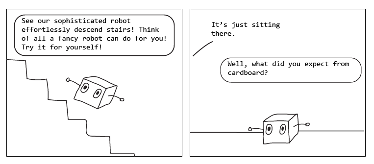 Cartoon. 1st panel has a simple box robot sliding backwards down a flight of stairs. Company: "See our sophisticated robot effortlessly descend stairs! Think of all a fancy robot can do for you! Try it for yourself!. Second panel: robot is sitting motionless on the floor. Person: "It's just sitting there". Company: "Well, what did you expect from cardboard?"