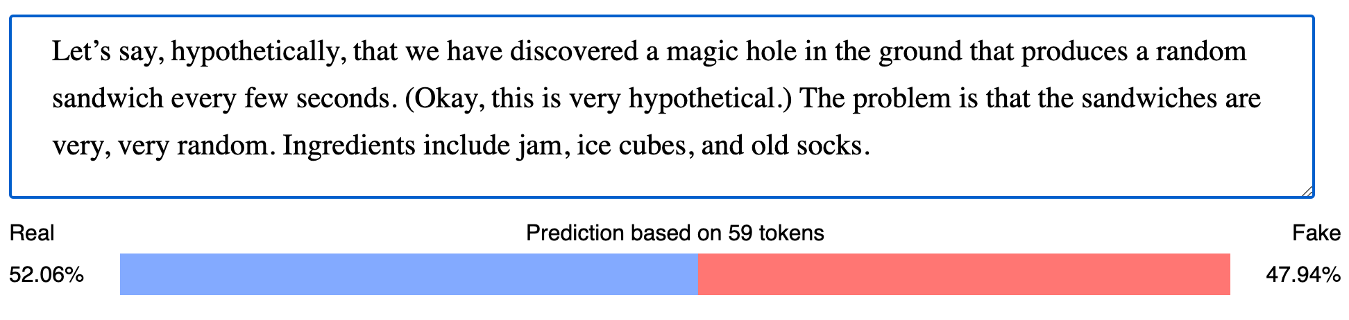 Input: "Let’s say, hypothetically, that we have discovered a magic hole in the ground that produces a random sandwich every few seconds. (Okay, this is very hypothetical.) The problem is that the sandwiches are very, very random. Ingredients include jam, ice cubes, and old socks.". Prediction based on 59 tokens: Fake 47.94%.