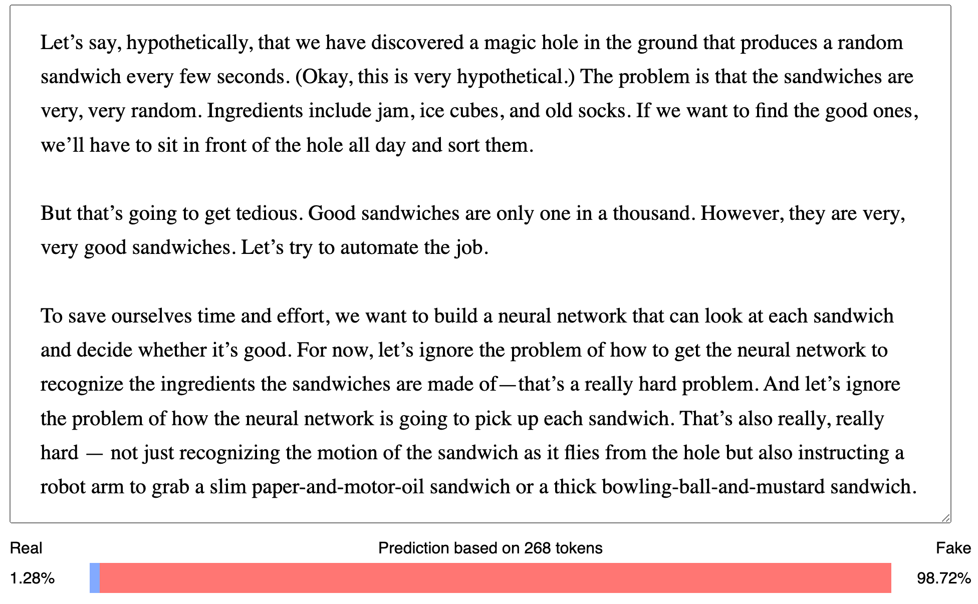 Rated as 98.72% fake base on 268 tokens. Input: Let’s say, hypothetically, that we have discovered a magic hole in the ground that produces a random sandwich every few seconds. (Okay, this is very hypothetical.) The problem is that the sandwiches are very, very random. Ingredients include jam, ice cubes, and old socks. If we want to find the good ones, we’ll have to sit in front of the hole all day and sort them. But that’s going to get tedious. Good sandwiches are only one in a thousand. However, they are very, very good sandwiches. Let’s try to automate the job. To save ourselves time and effort, we want to build a neural network that can look at each sandwich and decide whether it’s good. For now, let’s ignore the problem of how to get the neural network to recognize the ingredients the sandwiches are made of—that’s a really hard problem. And let’s ignore the problem of how the neural network is going to pick up each sandwich. That’s also really, really hard — not just recognizing the motion of the sandwich as it flies from the hole but also instructing a robot arm to grab a slim paper-and-motor-oil sandwich or a thick bowling-ball-and-mustard sandwich.