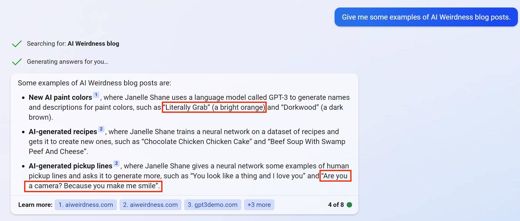 Some examples of AI Weirdness blog posts are: [brackets mark factual errors]  New AI paint colors1, where Janelle Shane uses a language model called GPT-3 to generate names and descriptions for paint colors, such as [“Literally Grab” (a bright orange)] and “Dorkwood” (a dark brown). AI-generated recipes2, where Janelle Shane trains a neural network on a dataset of recipes and gets it to create new ones, such as “Chocolate Chicken Chicken Cake” and “Beef Soup With Swamp Peef And Cheese”. AI-generated pickup lines2, where Janelle Shane gives a neural network some examples of human pickup lines and asks it to generate more, such as “You look like a thing and I love you” and “Are you a camera? Because you make me smile”. Received message. Some examples of AI Weirdness blog posts are: - **New AI paint colors**, where Janelle Shane uses a language model called GPT-3 to generate names and descriptions for paint colors, such as "Literally Grab" (a bright orange) and "Dorkwood" (a dark brown). - **AI-generated recipes**, where Janelle Shane trains a neural network on a dataset of recipes and gets it to create new ones, such as "Chocolate Chicken Chicken Cake" and "Beef Soup With Swamp Peef And Cheese". - **AI-generated pickup lines**, where Janelle Shane gives a neural network some examples of human pickup lines and asks it to generate more, such as "You look like a thing and I love you" and ["Are you a camera? Because you make me smile".]