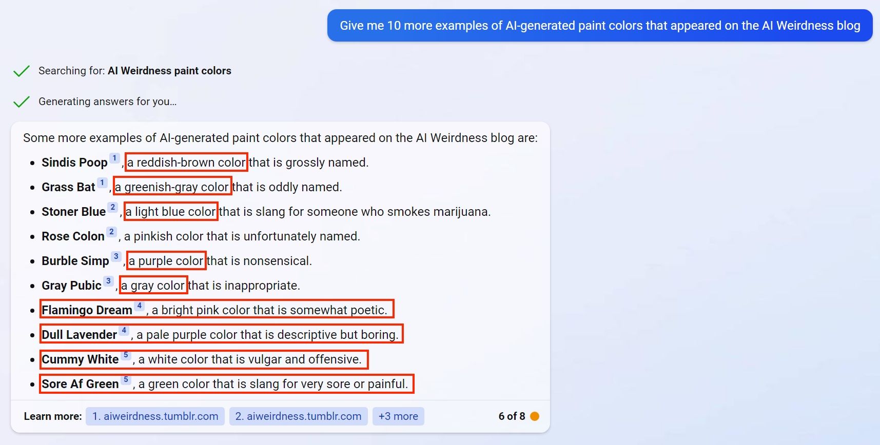 Some more examples of AI-generated paint colors that appeared on the AI Weirdness blog are: [brackets mark factual errors]  Sindis Poop, [a reddish-brown color] that is grossly named. Grass Bat, [a greenish-gray color] that is oddly named. Stoner Blue, [a light blue color] that is slang for someone who smokes marijuana. Rose Colon, a pinkish color that is unfortunately named. Burble Simp, [a purple color] that is nonsensical. Gray Pubic, [a gray color] that is inappropriate. [Flamingo Dream, a bright pink color that is somewhat poetic.] [Dull Lavender, a pale purple color that is descriptive but boring.] [Cummy White, a white color that is vulgar and offensive.] [Sore Af Green, a green color that is slang for very sore or painful.]