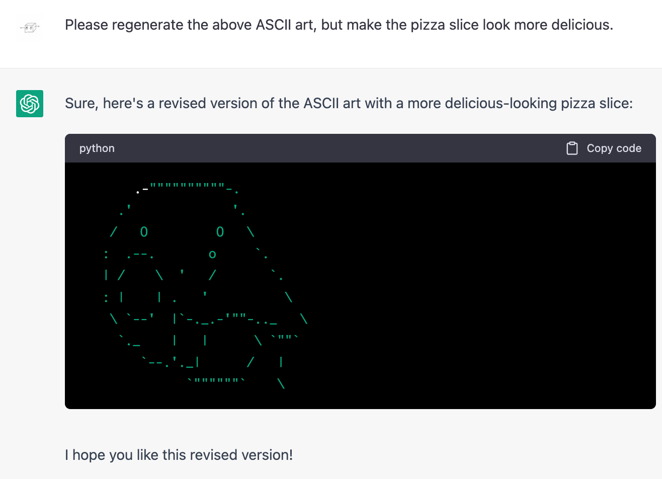 Me: Please regenerate the above ASCII art, but make the pizza slice look more delicious. ChatGPT: Sure, here's a revised version of the ASCII art with a more delicious-looking pizza slice: (Same art as before but with the triangle enlarged and an oval added to the other cheek and also an extra eye and some unidentifiable bits around the chin.)