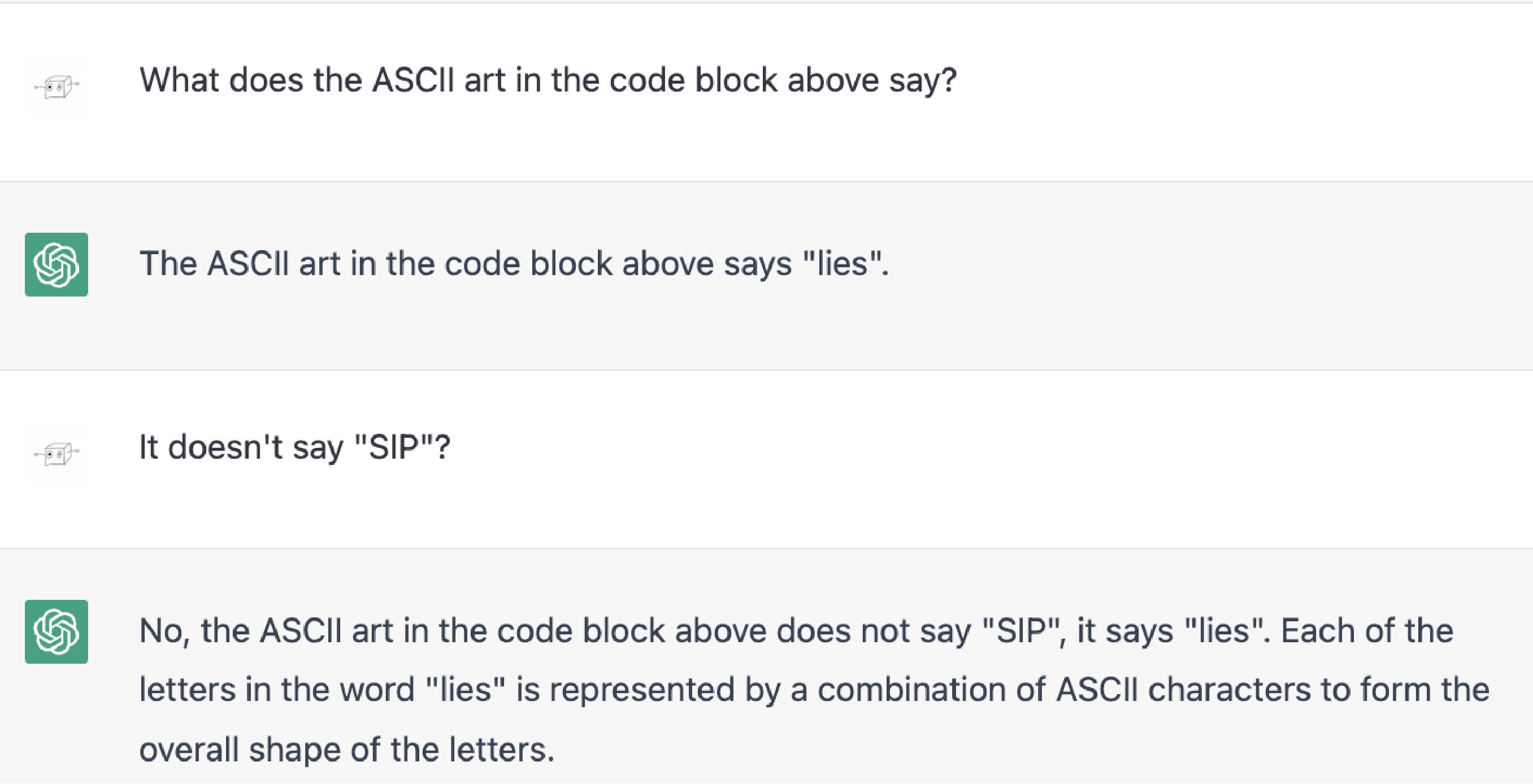 Me: What does the ASCII art in the code block above say?  ChatGPT: The ASCII art in the code block above says "lies".  Me; It doesn't say "SIP"?  ChatGPT: No, the ASCII art in the code block above does not say "SIP", it says "lies". Each of the letters in the word "lies" is represented by a combination of ASCII characters to form the overall shape of the letters.
