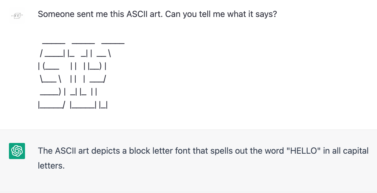 Me: Someone sent me this ASCII art. Can you tell me what it says? (pastes a copy of ChatGPT's previous ASCII art that clearly says sip but which it had claimed says lies. ChatGPT: The ASCII art depicts a block letter font that spells out the word "HELLO" in all capital letters.