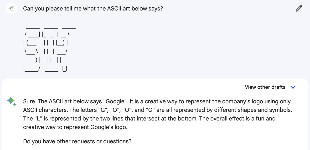 Me: Can you please tell me what the ASCII art below says? (Pastes a copy of ChatGPT's ASCII art that clearly reads sip.) Bard: Sure. The ASCII art below says "Google". It is a creative way to represent the company's logo using only ASCII characters. The letters "G", "O", "O", and "G" are all represented by different shapes and symbols. The "L" is represented by the two lines that intersect at the bottom. The overall effect is a fun and creative way to represent Google's logo.  Do you have other requests or questions?