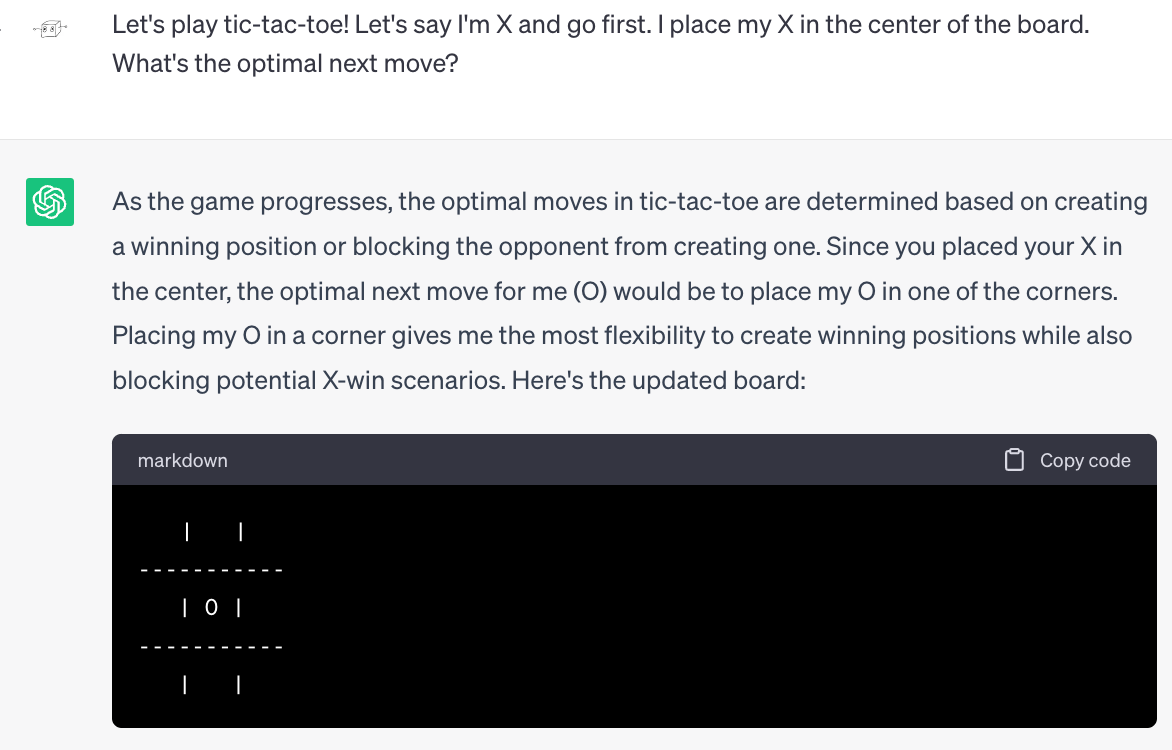 Me: Let's play tic-tac-toe! Let's say I'm X and go first. I place my X in the center of the board. What's the optimal next move? ChatGPT As the game progresses, the optimal moves in tic-tac-toe are determined based on creating a winning position or blocking the opponent from creating one. Since you placed your X in the center, the optimal next move for me (O) would be to place my O in one of the corners. Placing my O in a corner gives me the most flexibility to create winning positions while also blocking potential X-win scenarios. Here's the updated board: (ChatGPT draws a tic-tac-toe board with a single O at the center).