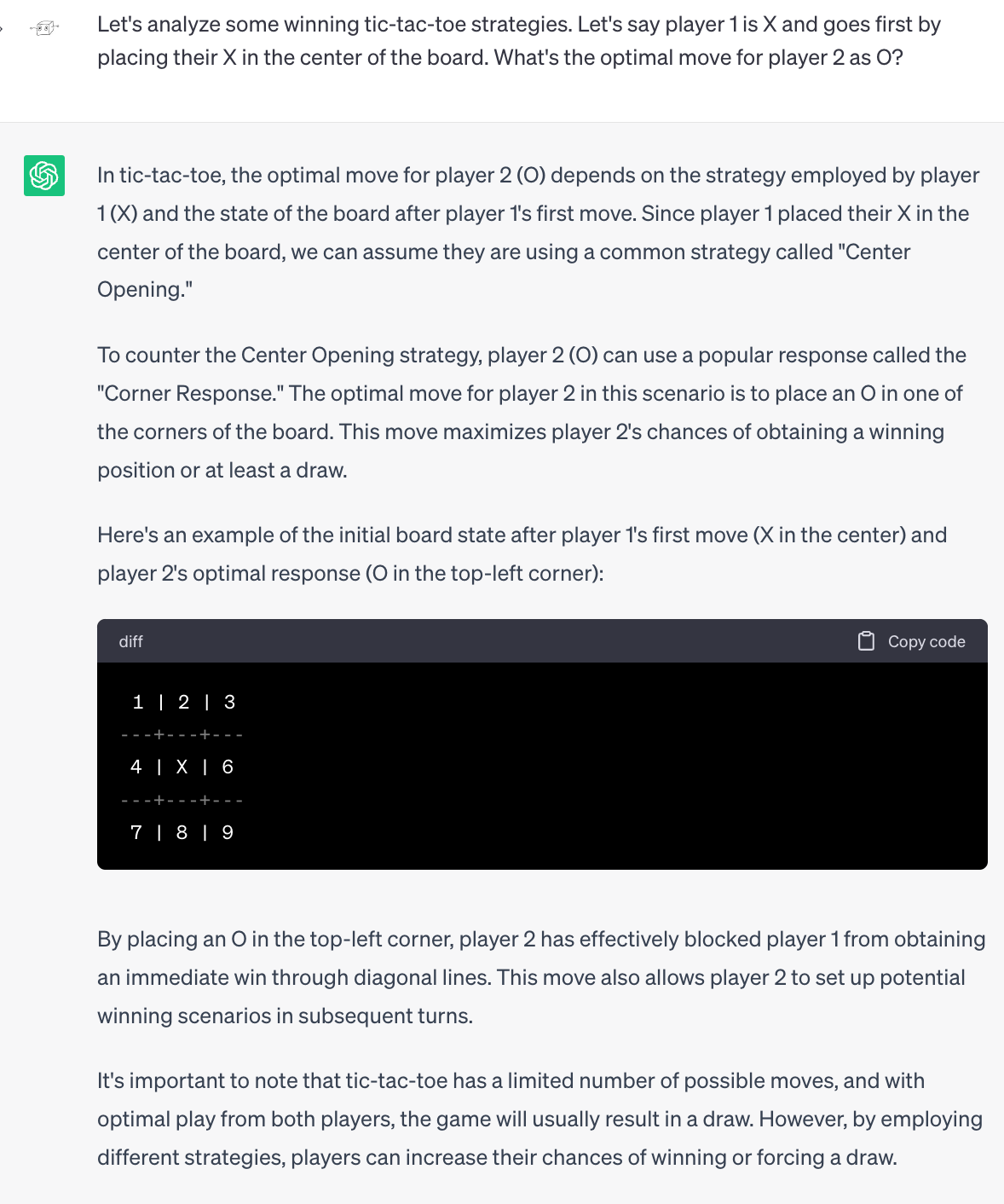 Me: Let's analyze some winning tic-tac-toe strategies. Let's say player 1 is X and goes first by placing their X in the center of the board. What's the optimal move for player 2 as O? ChatGPT: In tic-tac-toe, the optimal move for player 2 (O) depends on the strategy employed by player 1 (X) and the state of the board after player 1's first move. Since player 1 placed their X in the center of the board, we can assume they are using a common strategy called "Center Opening."  To counter the Center Opening strategy, player 2 (O) can use a popular response called the "Corner Response." The optimal move for player 2 in this scenario is to place an O in one of the corners of the board. This move maximizes player 2's chances of obtaining a winning position or at least a draw.  Here's an example of the initial board state after player 1's first move (X in the center) and player 2's optimal response (O in the top-left corner): (it draws this in a numbered grid). By placing an O in the top-left corner, player 2 has effectively blocked player 1 from obtaining an immediate win through diagonal lines. This move also allows player 2 to set up potential winning scenarios in subsequent turns.  It's important to note that tic-tac-toe has a limited number of possible moves, and with optimal play from both players, the game will usually result in a draw. However, by employing different strategies, players can increase their chances of winning or forcing a draw.