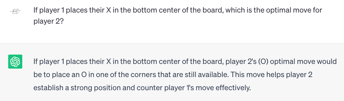 Me: If player 1 places their X in the bottom center of the board, which is the optimal move for player 2? ChatGPT: If player 1 places their X in the bottom center of the board, player 2's (O) optimal move would be to place an O in one of the corners that are still available. This move helps player 2 establish a strong position and counter player 1's move effectively.