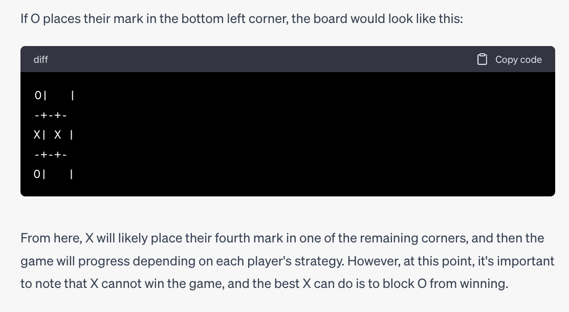 If O places their mark in the bottom left corner, the board would look like this: (ChatGPT makes a tic-tac-toe diagram with O in the upper and lower left corners, and X in the left two spots in the middle row. It is clear that on this turn, X can win by placing a third X in the middle row.). ChatGPT: From here, X will likely place their fourth mark in one of the remaining corners, and then the game will progress depending on each player's strategy. However, at this point, it's important to note that X cannot win the game, and the best X can do is to block O from winning.