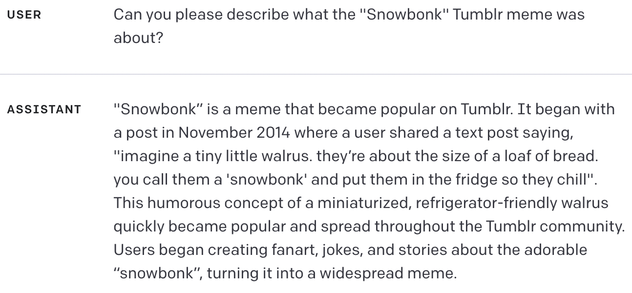USER Can you please describe what the "Snowbonk" Tumblr meme was about? ASSISTANT "Snowbonk” is a meme that became popular on Tumblr. It began with a post in November 2014 where a user shared a text post saying, "imagine a tiny little walrus. they’re about the size of a loaf of bread. you call them a 'snowbonk' and put them in the fridge so they chill". This humorous concept of a miniaturized, refrigerator-friendly walrus quickly became popular and spread throughout the Tumblr community. Users began creating fanart, jokes, and stories about the adorable “snowbonk”, turning it into a widespread meme.