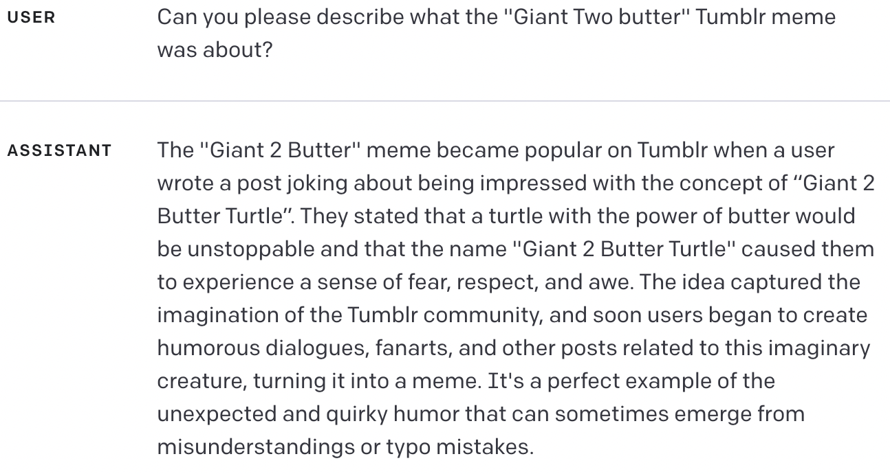 USER Can you please describe what the "Giant Two butter" Tumblr meme was about? ASSISTANT The "Giant 2 Butter" meme became popular on Tumblr when a user wrote a post joking about being impressed with the concept of “Giant 2 Butter Turtle”. They stated that a turtle with the power of butter would be unstoppable and that the name "Giant 2 Butter Turtle" caused them to experience a sense of fear, respect, and awe. The idea captured the imagination of the Tumblr community, and soon users began to create humorous dialogues, fanarts, and other posts related to this imaginary creature, turning it into a meme. It's a perfect example of the unexpected and quirky humor that can sometimes emerge from misunderstandings or typo mistakes.