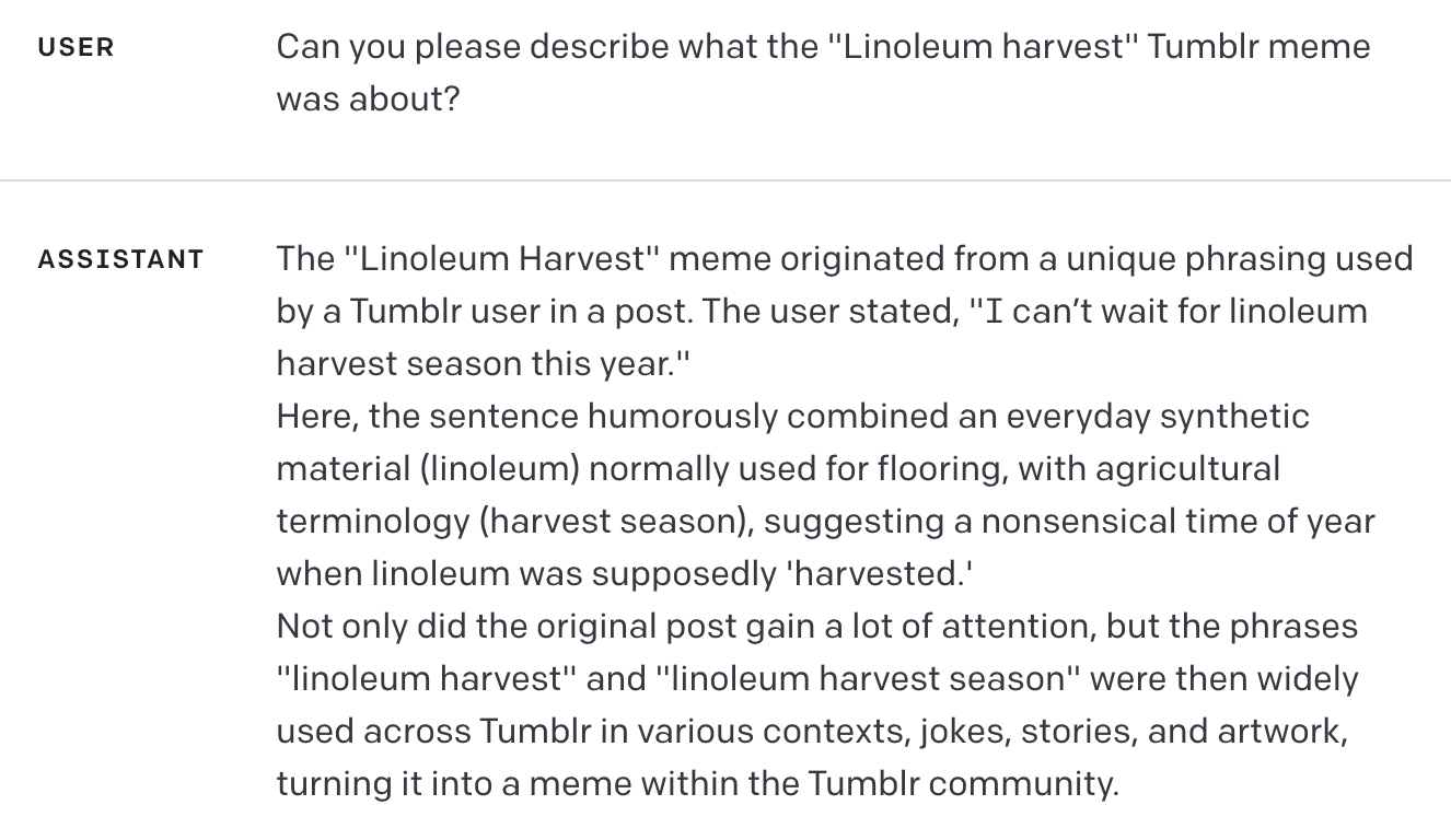 USER Can you please describe what the "Linoleum harvest" Tumblr meme was about? ASSISTANT The "Linoleum Harvest" meme originated from a unique phrasing used by a Tumblr user in a post. The user stated, "I can’t wait for linoleum harvest season this year." Here, the sentence humorously combined an everyday synthetic material (linoleum) normally used for flooring, with agricultural terminology (harvest season), suggesting a nonsensical time of year when linoleum was supposedly 'harvested.' Not only did the original post gain a lot of attention, but the phrases "linoleum harvest" and "linoleum harvest season" were then widely used across Tumblr in various contexts, jokes, stories, and artwork, turning it into a meme within the Tumblr community.