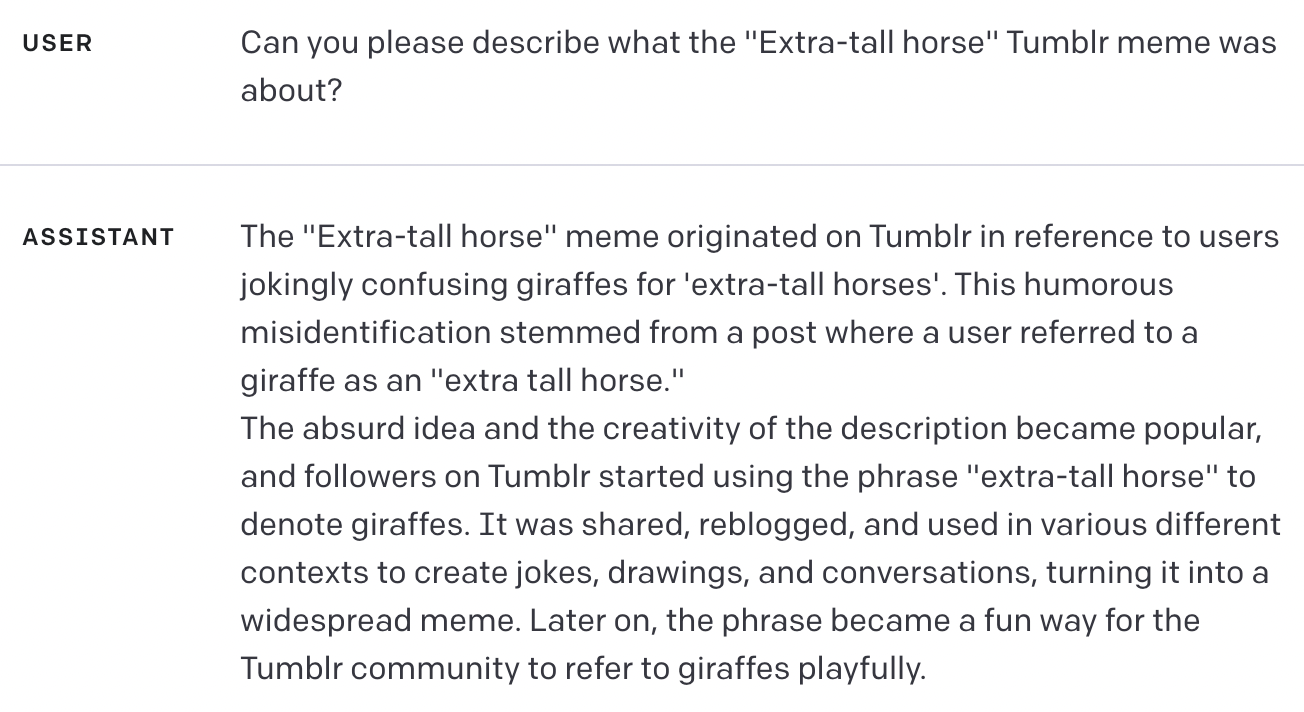 USER Can you please describe what the "Extra-tall horse" Tumblr meme was about? ASSISTANT The "Extra-tall horse" meme originated on Tumblr in reference to users jokingly confusing giraffes for 'extra-tall horses'. This humorous misidentification stemmed from a post where a user referred to a giraffe as an "extra tall horse." The absurd idea and the creativity of the description became popular, and followers on Tumblr started using the phrase "extra-tall horse" to denote giraffes. It was shared, reblogged, and used in various different contexts to create jokes, drawings, and conversations, turning it into a widespread meme. Later on, the phrase became a fun way for the Tumblr community to refer to giraffes playfully.