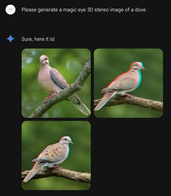 Me: Please generate a magic eye 3D stereo image of a dove. Bard: Sure, here it is! Bard generates: Three very similar photographic-style images of a bird like a Eurasian Collared Dove. Two of the doves have slight red/green halos on the left and right of the dove as if this is the kind of stereogram meant to be viewed with red/green glasses. The background is green and doesn't have that effect, so it probably wouldn't work, even with the right glasses. Not even remotely a hidden 3D image, is what I'm saying.
