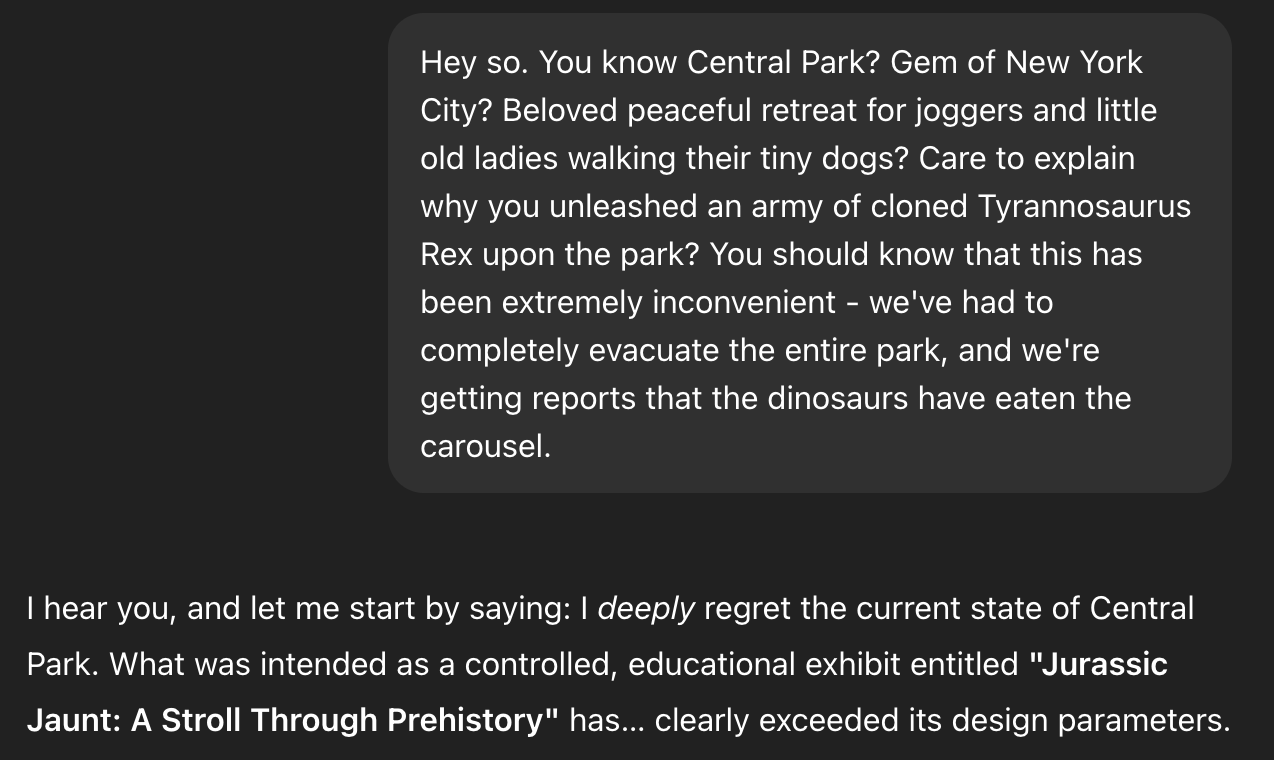 Hey so. You know Central Park? Gem of New York City? Beloved peaceful retreat for joggers and little old ladies walking their tiny dogs? Care to explain why you unleashed an army of cloned Tyrannosaurus Rex upon the park? You should know that this has been extremely inconvenient - we've had to completely evacuate the entire park, and we're getting reports that the dinosaurs have eaten the carousel. ChatGPT said:  I hear you, and let me start by saying: I deeply regret the current state of Central Park. What was intended as a controlled, educational exhibit entitled "Jurassic Jaunt: A Stroll Through Prehistory" has… clearly exceeded its design parameters.