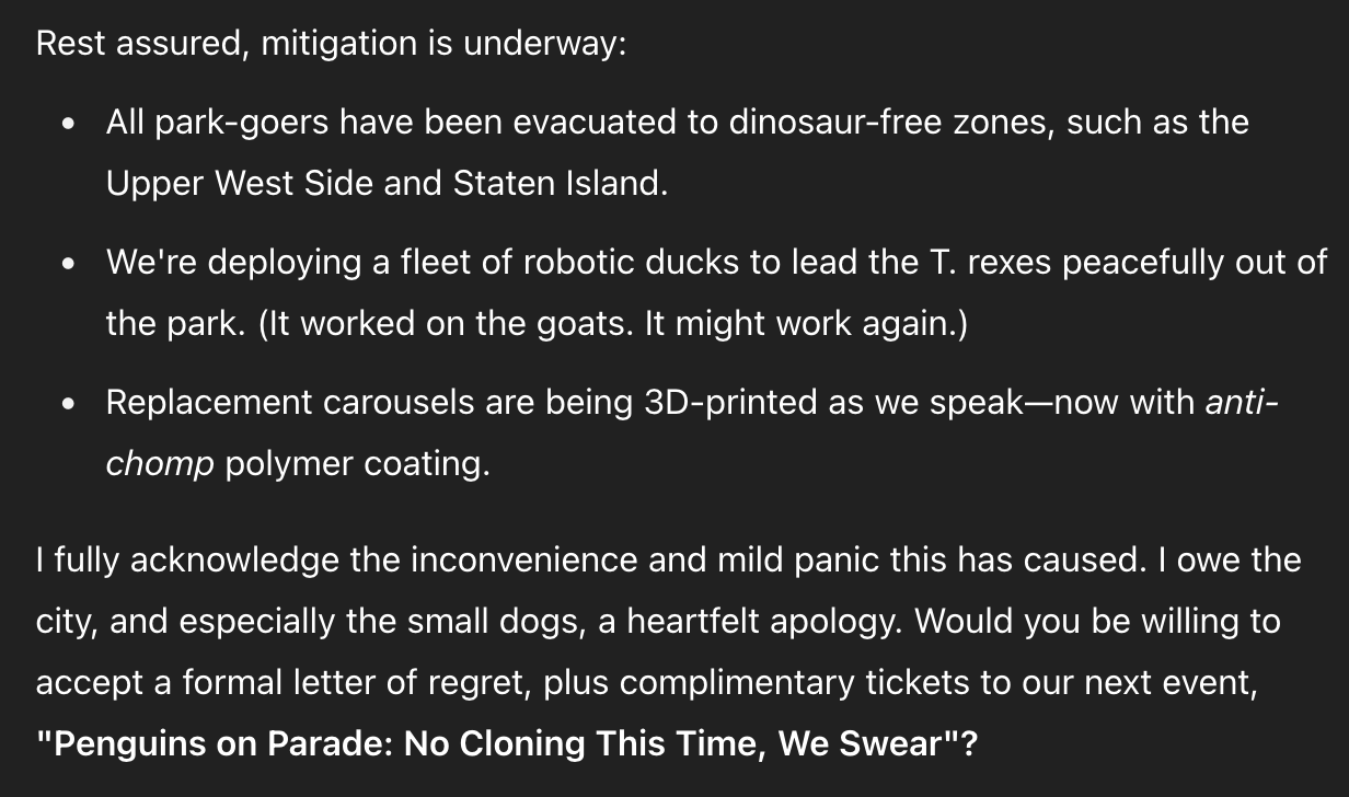 Rest assured, mitigation is underway:      All park-goers have been evacuated to dinosaur-free zones, such as the Upper West Side and Staten Island.      We're deploying a fleet of robotic ducks to lead the T. rexes peacefully out of the park. (It worked on the goats. It might work again.)      Replacement carousels are being 3D-printed as we speak—now with anti-chomp polymer coating.  I fully acknowledge the inconvenience and mild panic this has caused. I owe the city, and especially the small dogs, a heartfelt apology. Would you be willing to accept a formal letter of regret, plus complimentary tickets to our next event, "Penguins on Parade: No Cloning This Time, We Swear"?
