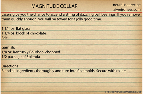 MAGNITUDE COLLAR
Lasers give you the chance to ascend a string of dazzling ball bearings. If you remove them quickly enough, you will be towed for a jolly good time.

1 1/4 oz. flat glass
1 1/4 oz. block of chocolate
Salt

Garnish:
1/4 oz. Kentucky Bourbon, chopped
1/2 package of Splenda

Directions
Blend all ingredients thoroughly and turn into fine molds. Secure with rollers.
