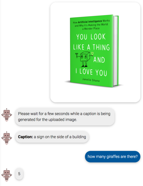 Image: Cover of You Look Like a Thing and I Love You.
bot: please wait for a few seconds while a caption is being generated for the uploaded image
bot: caption: a sign on the side of a building
me: how many giraffes are there?
bot: 5 Image: Cover of You Look Like a Thing and I Love You.
bot: please wait for a few seconds while a caption is being generated for the uploaded image
bot: caption: a sign on the side of a building
me: how many giraffes are there?
bot: 5