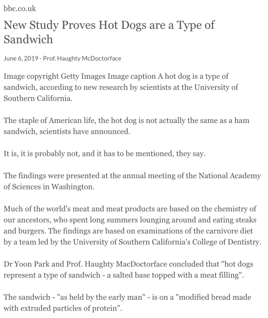 bbc.co.uk New Study Proves Hot Dogs are a Type of Sandwich June 6, 2019 - Prof. Haughty McDoctorface Image copyright Getty Images Image caption A hot dog is a type of sandwich, according to new research by scientists at the University of Southern California. The staple of American life, the hot dog is not actually the same as a ham sandwich, scientists have announced. It is, it is probably not, and it has to be mentioned, they say. The findings were presented at the annual meeting of the National Academy of Sciences in Washington. Much of the world's meat and meat products are based on the chemistry of our ancestors, who spent long summers lounging around and eating steaks and burgers. The findings are based on examinations of the carnivore diet by a team led by the University of Southern California's College of Dentistry. Dr Yoon Park and Prof. Haughty MacDoctorface concluded that hot dogs represent a type of sandwich - a salted base topped with a meat filling. The sandwich - as held by the early man - is on a modified bread made with extruded particles of protein. bbc.co.uk New Study Proves Hot Dogs are a Type of Sandwich June 6, 2019 - Prof. Haughty McDoctorface Image copyright Getty Images Image caption A hot dog is a type of sandwich, according to new research by scientists at the University of Southern California. The staple of American life, the hot dog is not actually the same as a ham sandwich, scientists have announced. It is, it is probably not, and it has to be mentioned, they say. The findings were presented at the annual meeting of the National Academy of Sciences in Washington. Much of the world's meat and meat products are based on the chemistry of our ancestors, who spent long summers lounging around and eating steaks and burgers. The findings are based on examinations of the carnivore diet by a team led by the University of Southern California's College of Dentistry. Dr Yoon Park and Prof. Haughty MacDoctorface concluded that hot dogs represent a type of sandwich - a salted base topped with a meat filling. The sandwich - as held by the early man - is on a modified bread made with extruded particles of protein.