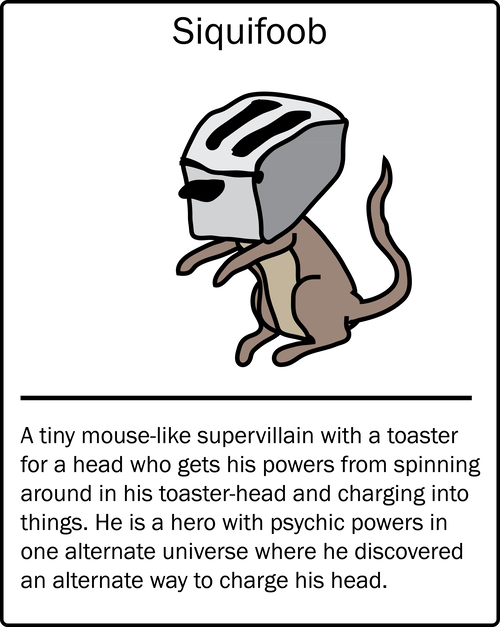 Siquifoob – a tiny mouse-like supervillain with a toaster for a head who gets his powers from spinning around in his toaster-head and charging into things. He is a hero with psychic powers in one alternate universe where he discovered an alternate way to charge his head.
Siquifoob – a tiny mouse-like supervillain with a toaster for a head who gets his powers from spinning around in his toaster-head and charging into things. He is a hero with psychic powers in one alternate universe where he discovered an alternate way to charge his head.