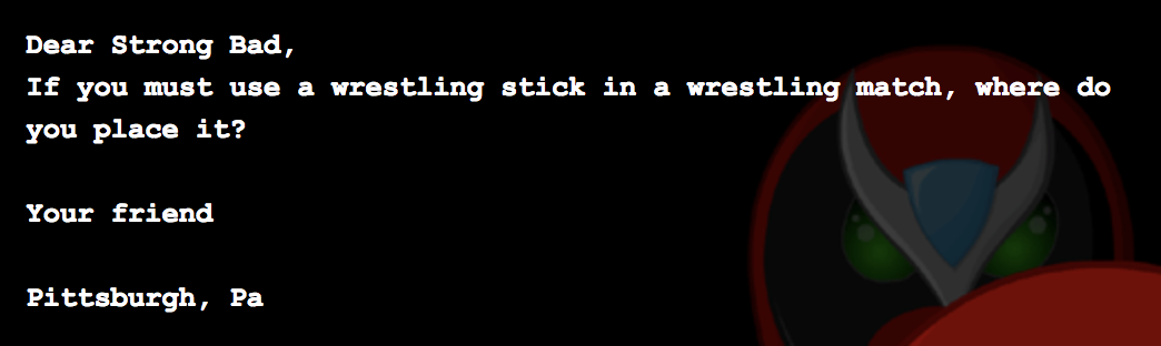 Dear Strong Bad, If you must use a wrestling stick in a wrestling match, where do you place it? Your friend Pittsburgh, Pa Dear Strong Bad, If you must use a wrestling stick in a wrestling match, where do you place it? Your friend Pittsburgh, Pa