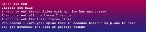 Roses are red Violets are blue I want to eat french fries with my nice ham and cheese I want to eat all the bacon I can get I want to eat the fresh frozen clams The reason I love your spice rack is because there's no place to hide You got potatoes the size of postage stamps