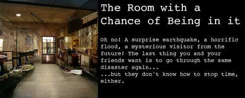 Image: an underground hallway? open-plan house? The walls are disturbingly cavelike. All its objects are unidentifiable and there’s a door in the middle that seems to show outside light, yet isn’t connected to any walls.

Text:

The Room with a Chance of Being in it

Oh no! A surprise earthquake, a horrific flood, a mysterious visitor from the future! The last thing you and your friends want is to go through the same disaster again...  ...but they don't know how to stop time, either. 