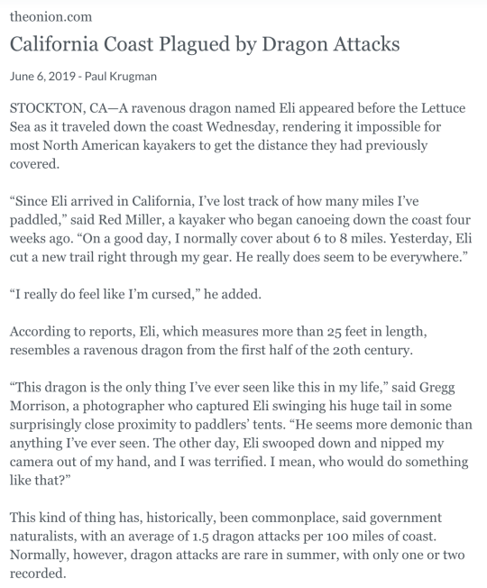 California Coast Plagued by Dragon Attacks June 6, 2019 - Paul Krugman STOCKTON, CA—A ravenous dragon named Eli appeared before the Lettuce Sea as it traveled down the coast Wednesday, rendering it impossible for most North American kayakers to get the distance they had previously covered.  “Since Eli arrived in California, I’ve lost track of how many miles I’ve paddled,” said Red Miller, a kayaker who began canoeing down the coast four weeks ago. “On a good day, I normally cover about 6 to 8 miles. Yesterday, Eli cut a new trail right through my gear. He really does seem to be everywhere.”  “I really do feel like I’m cursed,” he added.  According to reports, Eli, which measures more than 25 feet in length, resembles a ravenous dragon from the first half of the 20th century.  “This dragon is the only thing I’ve ever seen like this in my life,” said Gregg Morrison, a photographer who captured Eli swinging his huge tail in some surprisingly close proximity to paddlers’ tents. “He seems more demonic than anything I’ve ever seen. The other day, Eli swooped down and nipped my camera out of my hand, and I was terrified. I mean, who would do something like that?”  This kind of thing has, historically, been commonplace, said government naturalists, with an average of 1.5 dragon attacks per 100 miles of coast. Normally, however, dragon attacks are rare in summer, with only one or two recorded.