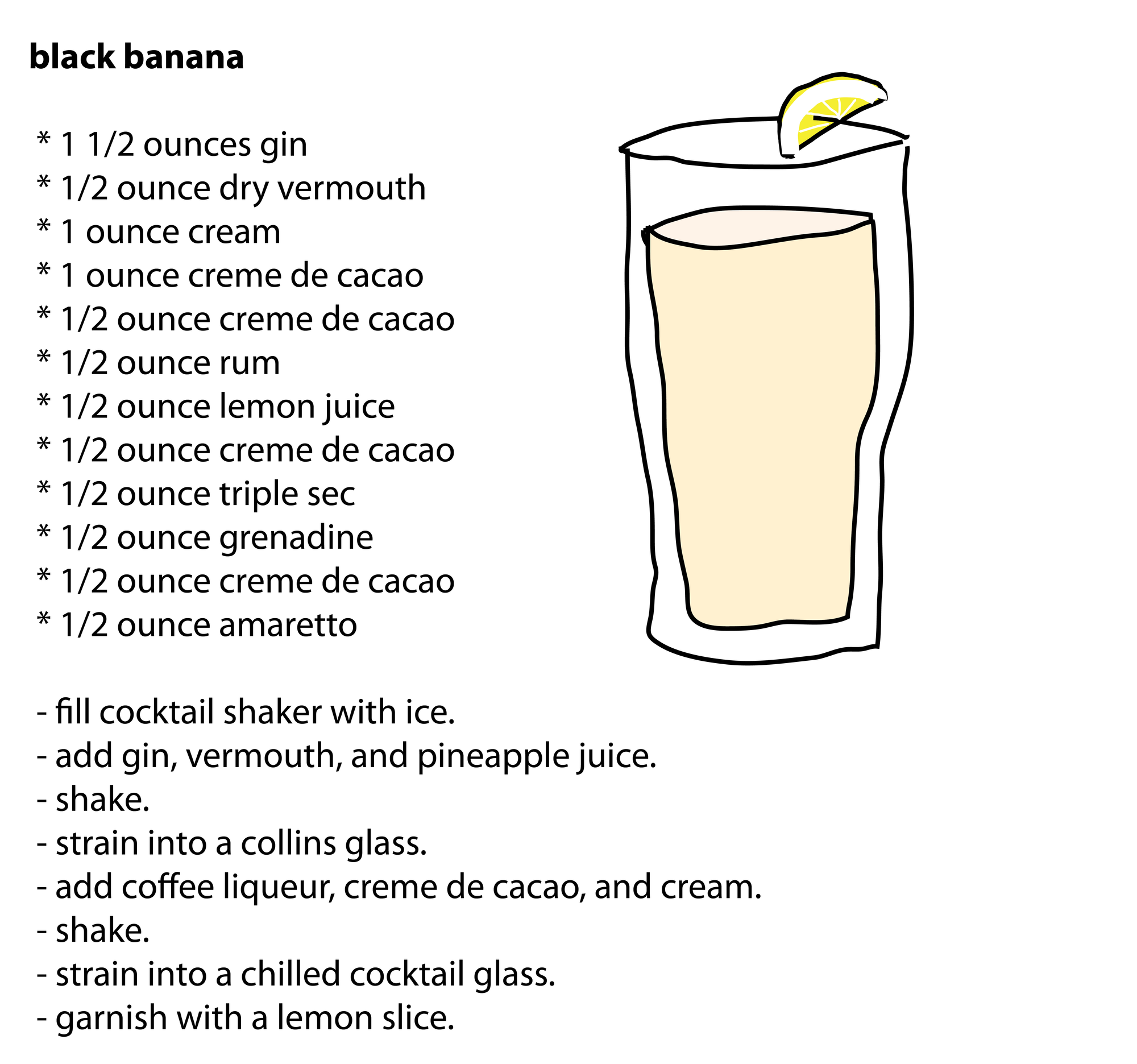 black banana * 1 1/2 ounces gin * 1/2 ounce dry vermouth * 1 ounce cream * 1 ounce creme de cacao * 1/2 ounce creme de cacao * 1/2 ounce rum * 1/2 ounce lemon juice * 1/2 ounce creme de cacao * 1/2 ounce triple sec * 1/2 ounce grenadine * 1/2 ounce creme de cacao * 1/2 ounce amaretto - fill cocktail shaker with ice. - add gin, vermouth, and pineapple juice. - shake. - strain into a collins glass. - add coffee liqueur, creme de cacao, and cream. - shake. - strain into a chilled cocktail glass. - garnish with a lemon slice. black banana * 1 1/2 ounces gin * 1/2 ounce dry vermouth * 1 ounce cream * 1 ounce creme de cacao * 1/2 ounce creme de cacao * 1/2 ounce rum * 1/2 ounce lemon juice * 1/2 ounce creme de cacao * 1/2 ounce triple sec * 1/2 ounce grenadine * 1/2 ounce creme de cacao * 1/2 ounce amaretto - fill cocktail shaker with ice. - add gin, vermouth, and pineapple juice. - shake. - strain into a collins glass. - add coffee liqueur, creme de cacao, and cream. - shake. - strain into a chilled cocktail glass. - garnish with a lemon slice.