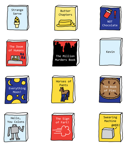 Strange Serve
Butter Chapters
NOT Chocolate
The Doom of Humans
The Million Murders Book
Kevin
Everything Moon!
Horses of Pants
The Book of Pies
Hello, You Colons
History of Sweat
The Sign of Fart!
Swearing Machine!