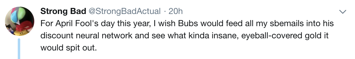 StrongBad: For April Fool's day this year, I wish Bubs would feed all my sbemails into his discount neural network and see what kinda insane, eyeball-covered gold it would spit out.
