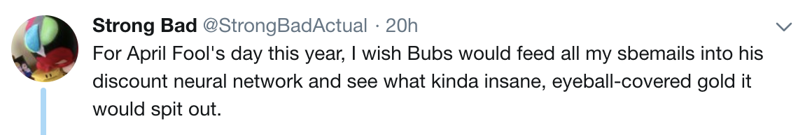 StrongBad: For April Fool's day this year, I wish Bubs would feed all my sbemails into his discount neural network and see what kinda insane, eyeball-covered gold it would spit out. StrongBad: For April Fool's day this year, I wish Bubs would feed all my sbemails into his discount neural network and see what kinda insane, eyeball-covered gold it would spit out.