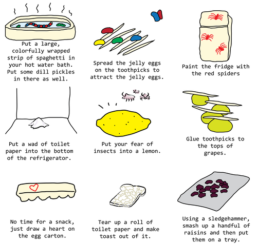 Put a large, colorfully wrapped strip of spaghetti in your hot water bath. Put some dill pickles in there as well.
Spread the jelly eggs on the toothpicks to attract the jelly eggs.
Using a sledgehammer, smash up a handful of raisins and then put them on a tray.
Put a wad of toilet paper into the bottom of the refrigerator.
Put your fear of insects into a lemon.
Tear up a roll of toilet paper and make toast out of it.
No time for a snack, just draw a heart on the egg carton.
Paint the fridge with the red spiders
Glue toothpicks to the tops of grapes. Put a large, colorfully wrapped strip of spaghetti in your hot water bath. Put some dill pickles in there as well.
Spread the jelly eggs on the toothpicks to attract the jelly eggs.
Using a sledgehammer, smash up a handful of raisins and then put them on a tray.
Put a wad of toilet paper into the bottom of the refrigerator.
Put your fear of insects into a lemon.
Tear up a roll of toilet paper and make toast out of it.
No time for a snack, just draw a heart on the egg carton.
Paint the fridge with the red spiders
Glue toothpicks to the tops of grapes.