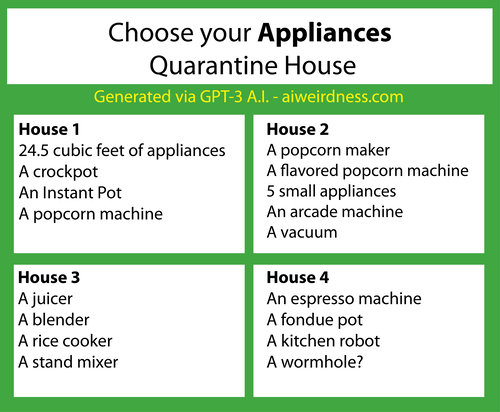Choose your appliances quarantine house
House 1:
24.5 cubic feet of appliances
A crockpot
An Instant Pot
A popcorn machine
House 2:
A popcorn maker
A flavored popcorn machine
5 small appliances
An arcade machine
A vacuum
House 3:
A juicer
A blender
A rice cooker
A stand mixer
House 4:
An espresso machine
A fondue pot
A kitchen robot
A wormhole? Choose your appliances quarantine house
House 1:
24.5 cubic feet of appliances
A crockpot
An Instant Pot
A popcorn machine
House 2:
A popcorn maker
A flavored popcorn machine
5 small appliances
An arcade machine
A vacuum
House 3:
A juicer
A blender
A rice cooker
A stand mixer
House 4:
An espresso machine
A fondue pot
A kitchen robot
A wormhole?
