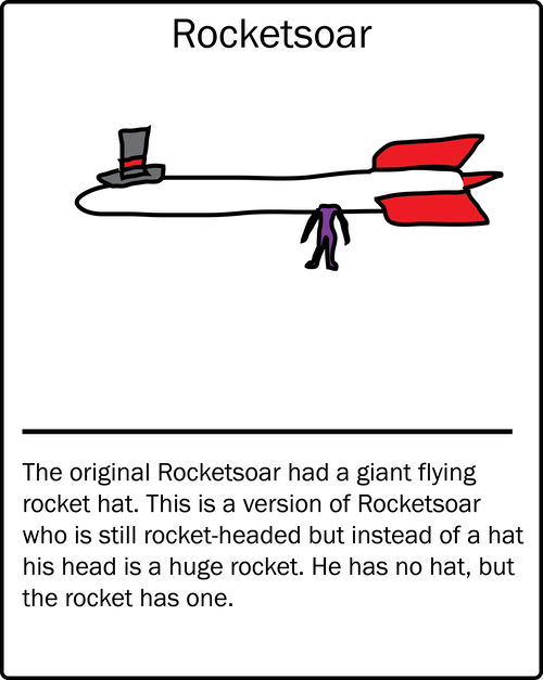 Rocketsoar – the original Rocketsoar had a giant flying rocket hat. This is a version of Rocketsoar who is still rocket-headed but instead of a hat his head is a huge rocket. He has no hat, but the rocket has one.
Rocketsoar – the original Rocketsoar had a giant flying rocket hat. This is a version of Rocketsoar who is still rocket-headed but instead of a hat his head is a huge rocket. He has no hat, but the rocket has one.