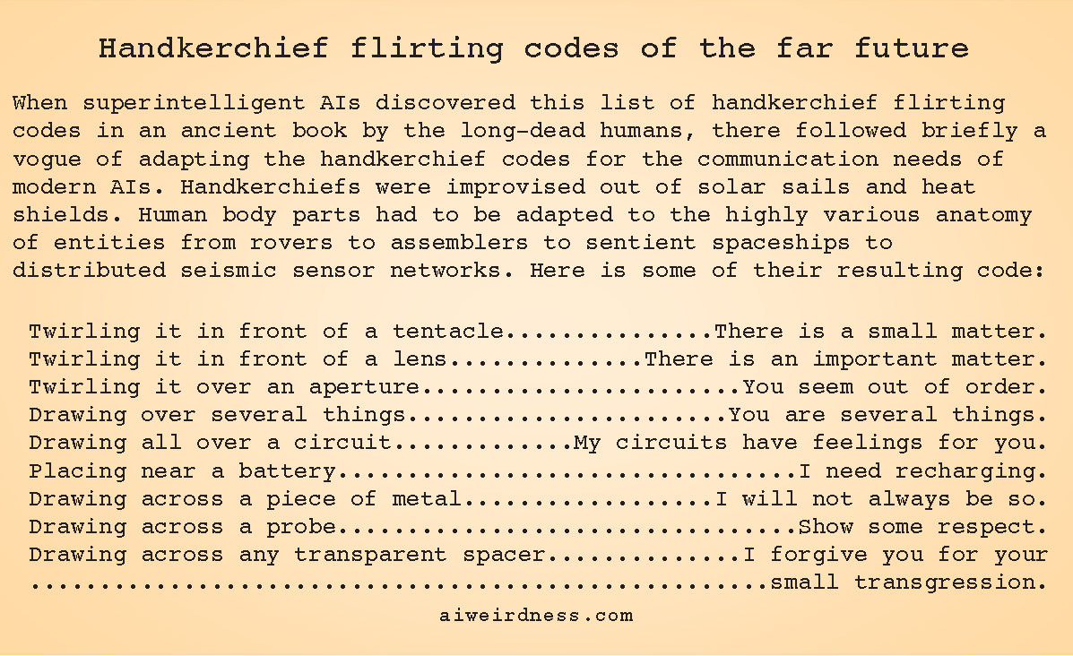 When superintelligent AIs discovered this list of handkerchief flirting codes in an ancient book by the long-dead humans, there followed briefly a vogue of adapting the handkerchief codes for the communication needs of modern AIs. Handkerchiefs were improvised out of solar sails and heat shields. Human body parts had to be adapted to the highly various anatomy of entities from rovers to assemblers to sentient spaceships to distributed seismic sensor networks. Here is some of their resulting code: Twirling it in front of a tentacle - There is a small matter. Twirling it in front of a lens - There is an important matter. Twirling it over an aperture - You seem out of order. Drawing over several things - You are several things. Drawing all over a circuit - My circuits have feelings for you. Placing near a battery - I need recharging. Drawing across a piece of metal - I will not always be so. Drawing across a probe - Show some respect. Drawing across any transparent spacer - I forgive you for your small transgression. When superintelligent AIs discovered this list of handkerchief flirting codes in an ancient book by the long-dead humans, there followed briefly a vogue of adapting the handkerchief codes for the communication needs of modern AIs. Handkerchiefs were improvised out of solar sails and heat shields. Human body parts had to be adapted to the highly various anatomy of entities from rovers to assemblers to sentient spaceships to distributed seismic sensor networks. Here is some of their resulting code: Twirling it in front of a tentacle - There is a small matter. Twirling it in front of a lens - There is an important matter. Twirling it over an aperture - You seem out of order. Drawing over several things - You are several things. Drawing all over a circuit - My circuits have feelings for you. Placing near a battery - I need recharging. Drawing across a piece of metal - I will not always be so. Drawing across a probe - Show some respect. Drawing across any transparent spacer - I forgive you for your small transgression.