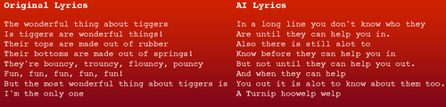Original version: The wonderful thing about tiggers Is tiggers are wonderful things! Their tops are made out of rubber Their bottoms are made out of springs! They're bouncy, trouncy, flouncy, pouncy Fun, fun, fun, fun, fun! But the most wonderful thing about tiggers is I'm the only one AI Version In a long line you don't know who they Are until they can help you in. Also there is still alot to Know before they can help you in But not until they can help you out. And when they can help You out it is alot to know about them too. A Turnip hoowelp welp Original version: The wonderful thing about tiggers Is tiggers are wonderful things! Their tops are made out of rubber Their bottoms are made out of springs! They're bouncy, trouncy, flouncy, pouncy Fun, fun, fun, fun, fun! But the most wonderful thing about tiggers is I'm the only one AI Version In a long line you don't know who they Are until they can help you in. Also there is still alot to Know before they can help you in But not until they can help you out. And when they can help You out it is alot to know about them too. A Turnip hoowelp welp