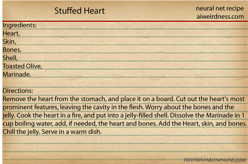 Stuffed Heart
Ingredients: Heart, Skin, Bones, Shell, Toasted Olive, Marinade.

Directions: Remove the heart from the stomach, and place it on a board. Cut out the heart's most prominent features, leaving the cavity in the flesh. Worry about the bones and the jelly. Cook the heart in a fire, and put into a jelly-filled shell. Dissolve the Marinade in 1 cup boiling water, add, if needed, the heart and bones. Add the Heart, skin, and bones. Chill the jelly. Serve in a warm dish. 
