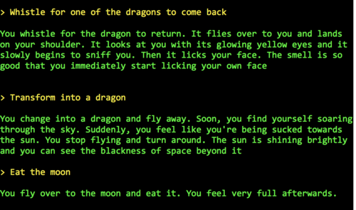 Whistle for one of the dragons to come back   You whistle for the dragon to return. It flies over to you and lands on your shoulder. It looks at you with its glowing yellow eyes and it slowly begins to sniff you. Then it licks your face. The smell is so good that you immediately start licking your own face   > Transform into a dragon  You change into a dragon and fly away. Soon, you find yourself soaring through the sky. Suddenly, you feel like you're being sucked towards the sun. You stop flying and turn around. The sun is shining brightly and you can see the blackness of space beyond it  > Eat the moon  You fly over to the moon and eat it. You feel very full afterwards.