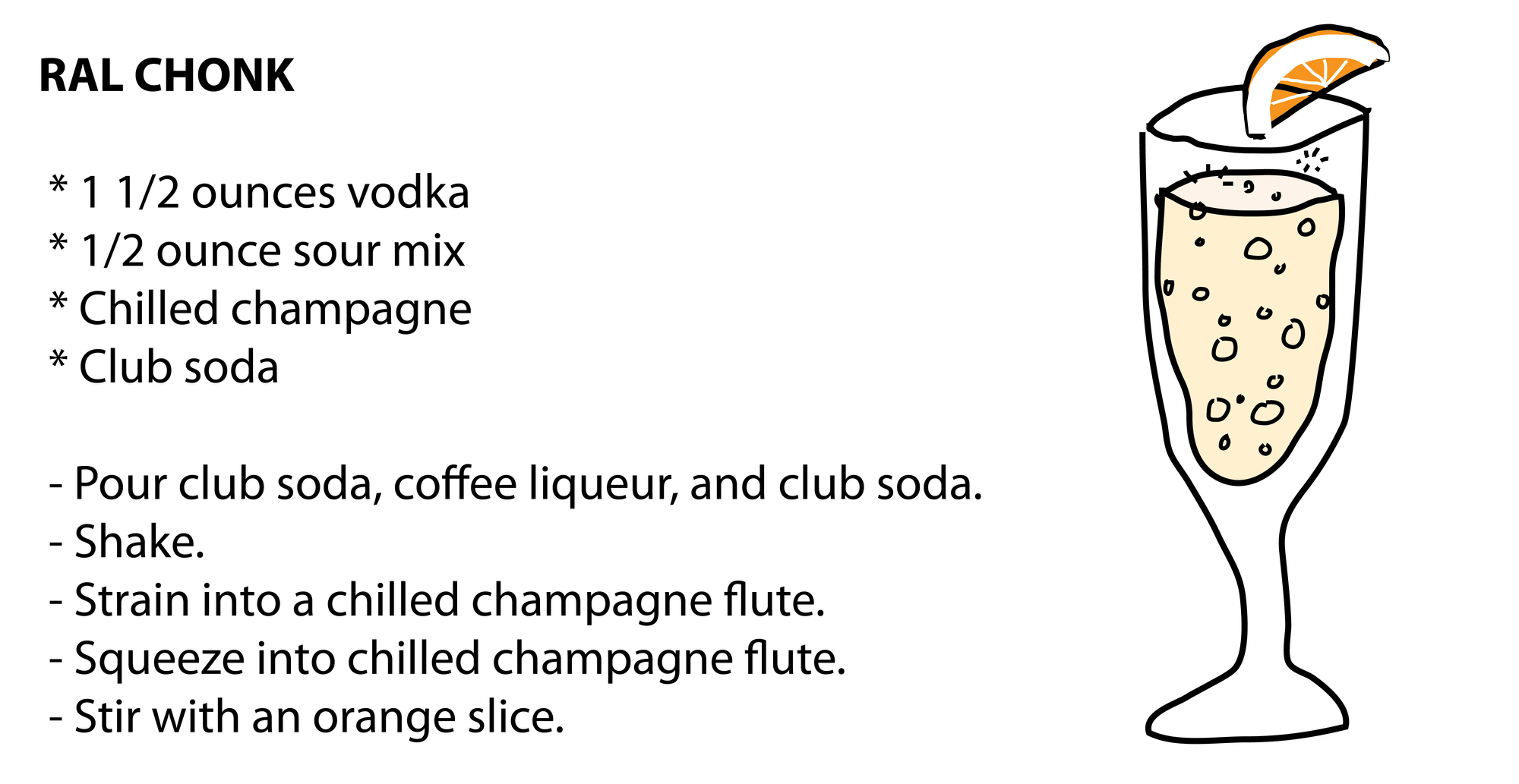 RAL CHONK * 1 1/2 ounces vodka * 1/2 ounce sour mix * Chilled champagne * Club soda - Pour club soda, coffee liqueur, and club soda. - Shake. - Strain into a chilled champagne flute. - Squeeze into chilled champagne flute. - Stir with an orange slice. RAL CHONK * 1 1/2 ounces vodka * 1/2 ounce sour mix * Chilled champagne * Club soda - Pour club soda, coffee liqueur, and club soda. - Shake. - Strain into a chilled champagne flute. - Squeeze into chilled champagne flute. - Stir with an orange slice.